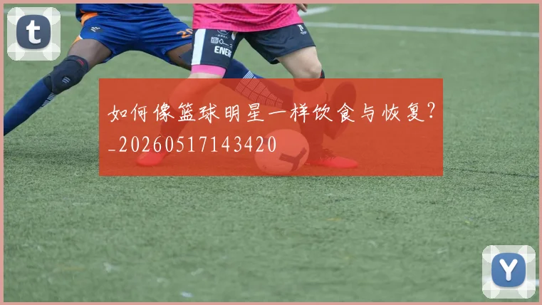 如何像篮球明星一样饮食与恢复？_20260517143420