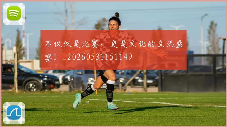 不仅仅是比赛，更是文化的交流盛宴！_20260531151149