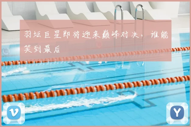 羽坛巨星即将迎来巅峰对决，谁能笑到最后