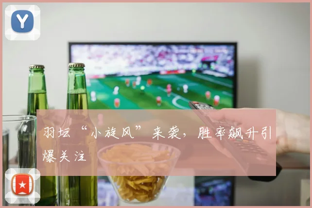 羽坛“小旋风”来袭，胜率飙升引爆关注