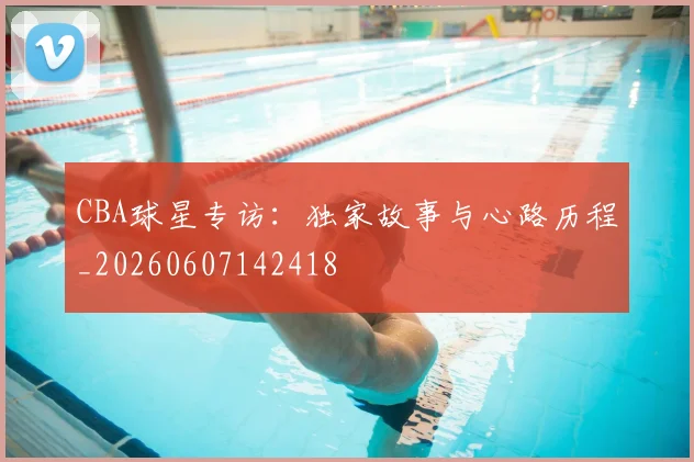 CBA球星专访：独家故事与心路历程_20260607142418