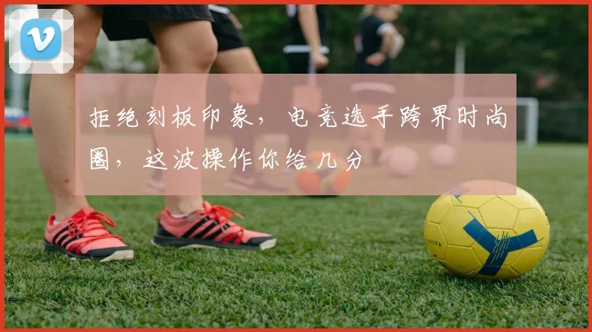 拒绝刻板印象，电竞选手跨界时尚圈，这波操作你给几分