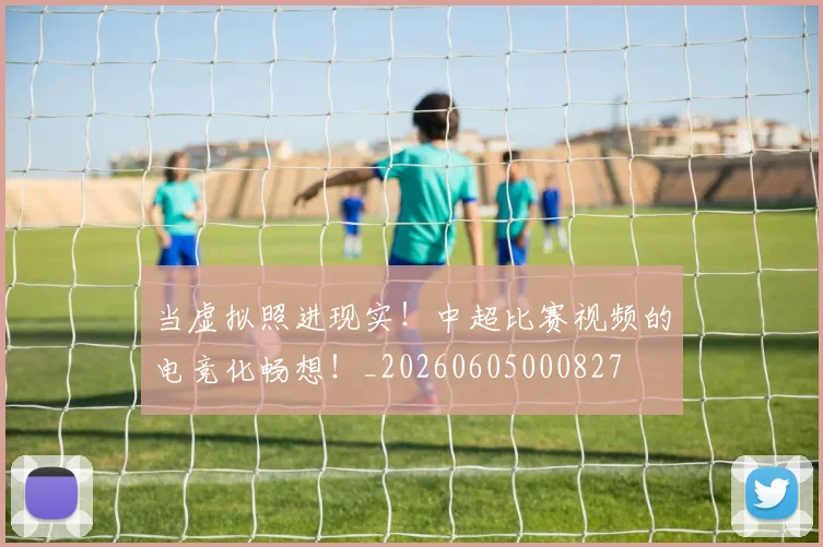 当虚拟照进现实！中超比赛视频的电竞化畅想！_20260605000827