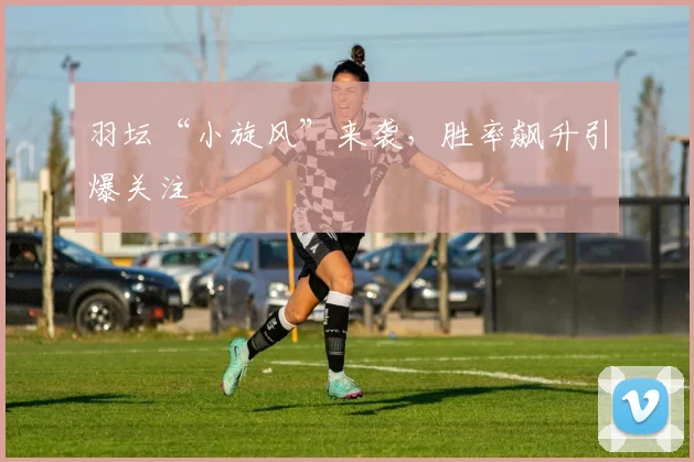 羽坛“小旋风”来袭，胜率飙升引爆关注